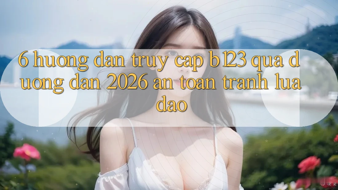 6. Hướng Dẫn Truy Cập b123 Qua Đường dẫn 2026 An Toàn, Tránh Lừa Đảo