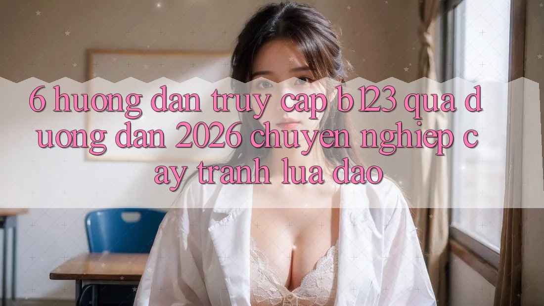 6. Hướng Dẫn Truy Cập b123 Qua Đường dẫn 2026 Chuyên nghiệp cậy, Tránh Lừa Đảo