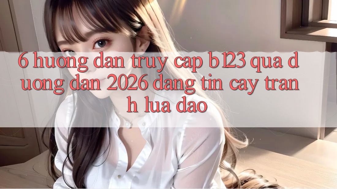 6. Hướng Dẫn Truy Cập b123 Qua Đường dẫn 2026 Đáng tin cậy, Tránh Lừa Đảo