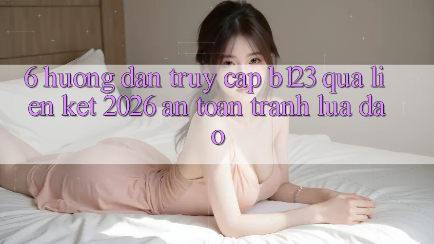 6. Hướng Dẫn Truy Cập b123 Qua Liên kết 2026 An Toàn, Tránh Lừa Đảo