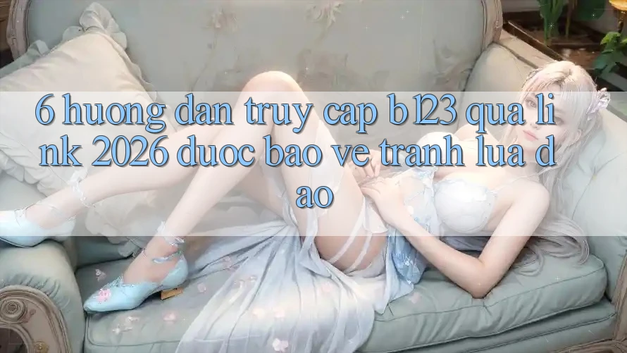 6. Hướng Dẫn Truy Cập b123 Qua Link 2026 Được bảo vệ, Tránh Lừa Đảo