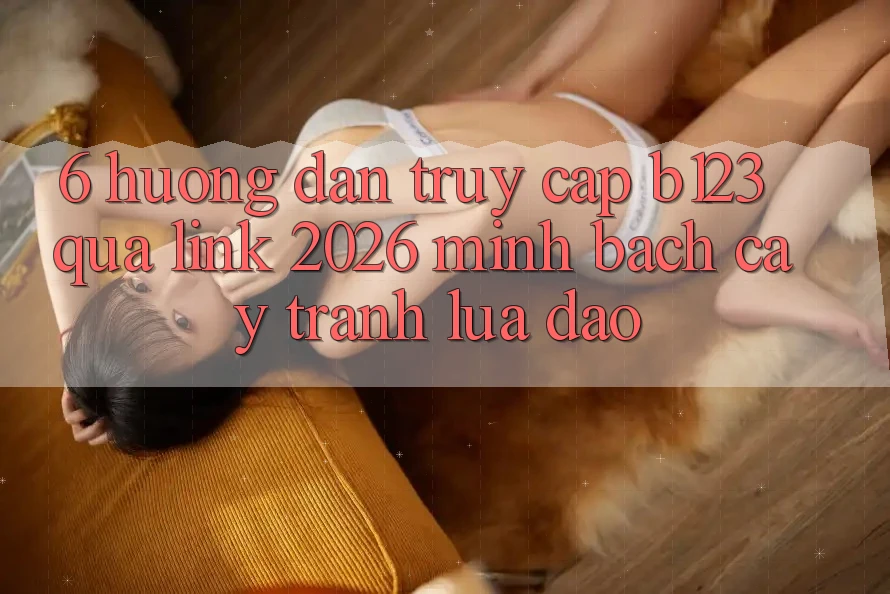 6. Hướng Dẫn Truy Cập b123 Qua Link 2026 Minh bạch cậy, Tránh Lừa Đảo
