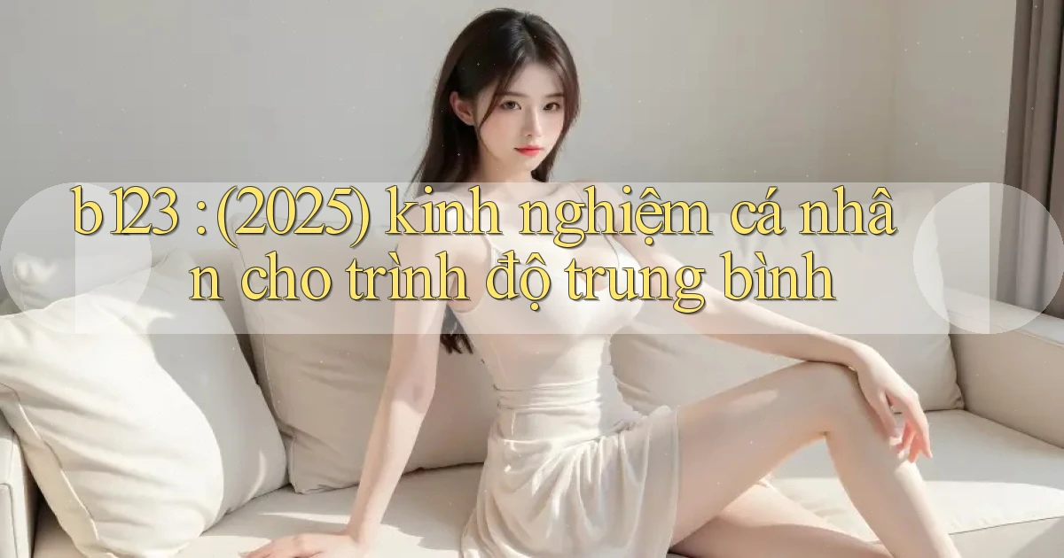 b123 (2025) kinh nghiệm cá nhân cho trình độ trung bình