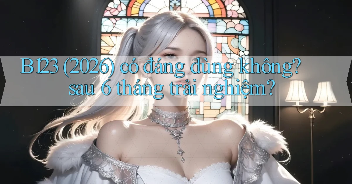 B123 (2026) có đáng dùng không sau 6 tháng trải nghiệm