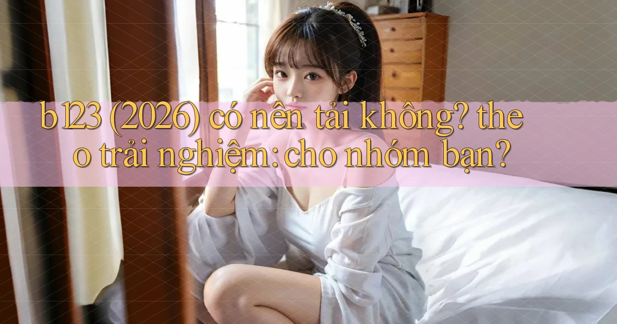 b123 (2026) có nên tải không theo trải nghiệm cho nhóm bạn