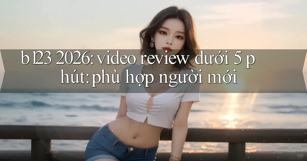 b123 2026 video review dưới 5 phút phù hợp người mới