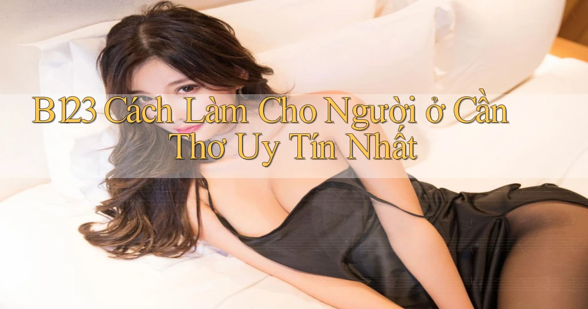 b123 cách làm cho người ở Cần Thơ uy tín nhất