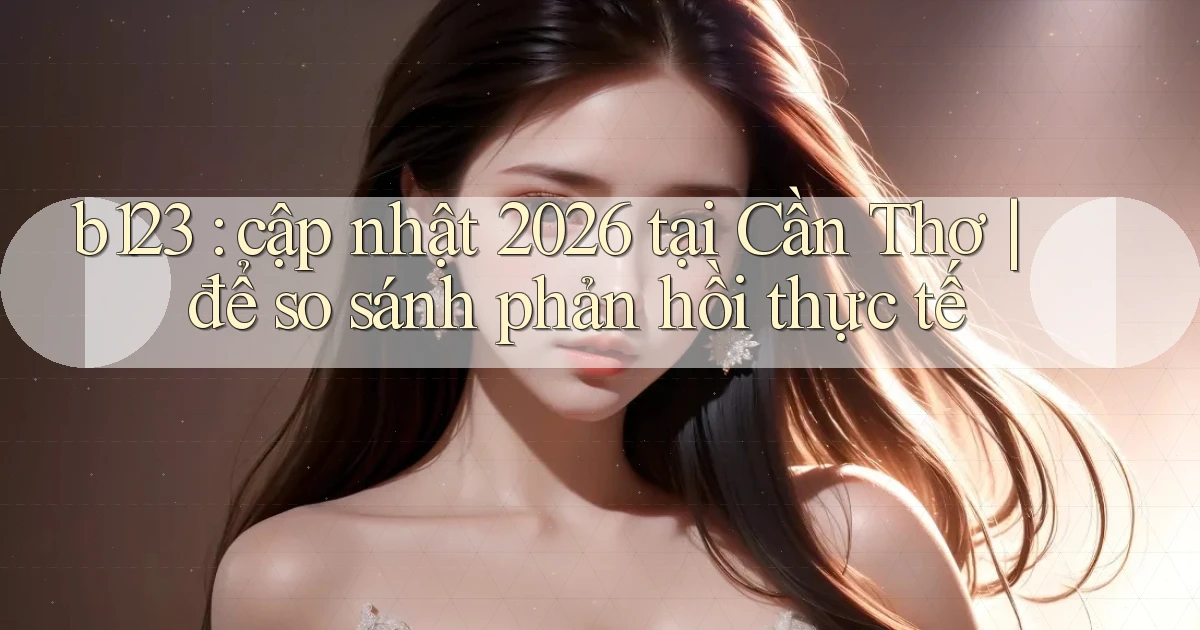 b123 cập nhật 2026 tại Cần Thơ để so sánh phản hồi thực tế