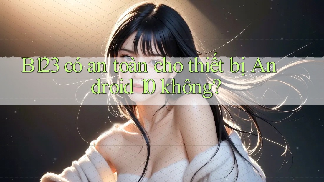 B123 có an toàn cho thiết bị Android 10 không?