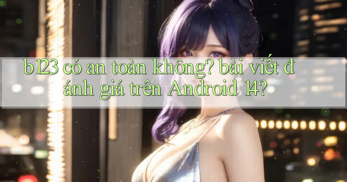 b123 có an toàn không bài viết đánh giá trên Android 14