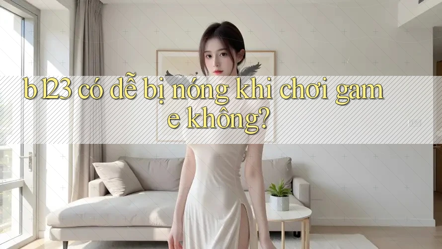 b123 có dễ bị nóng khi chơi game không?