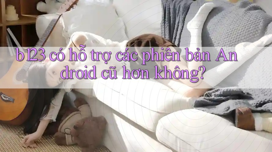 b123 có hỗ trợ các phiên bản Android cũ hơn không?