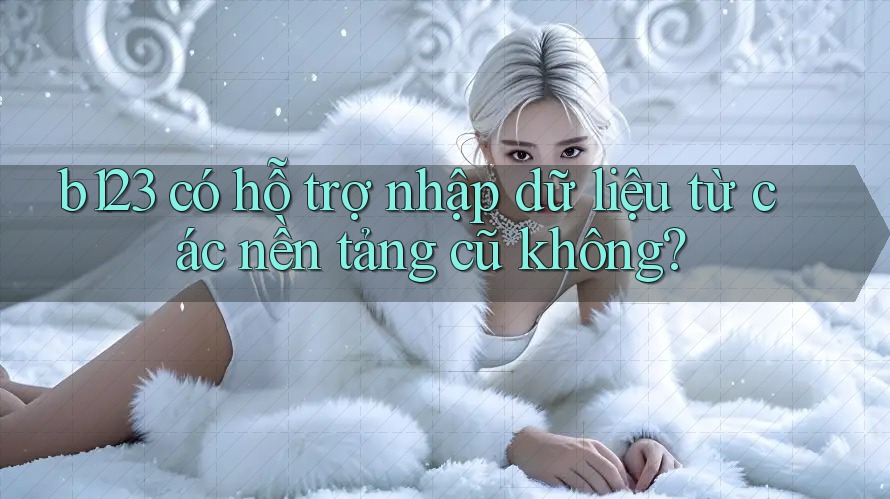 b123 có hỗ trợ nhập dữ liệu từ các nền tảng cũ không?