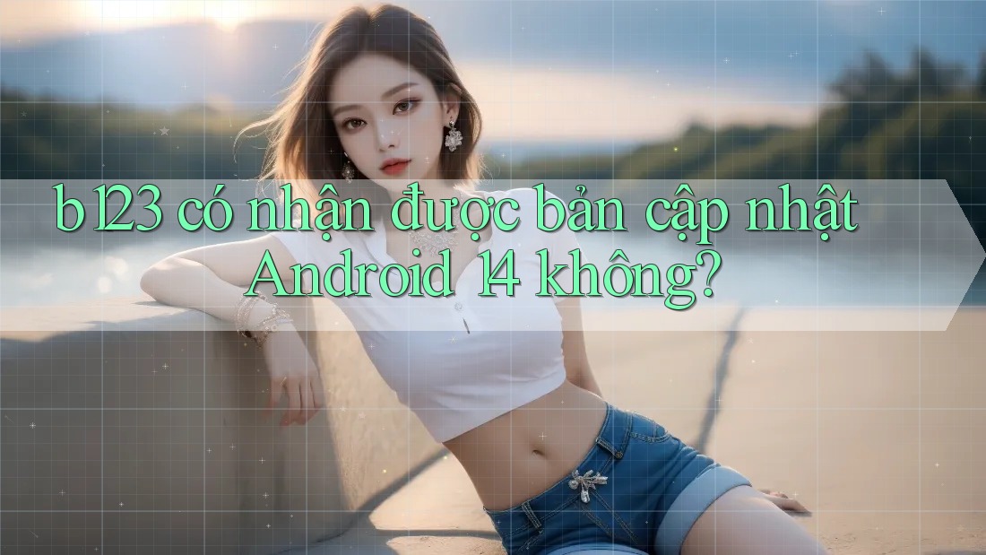 b123 có nhận được bản cập nhật Android 14 không?