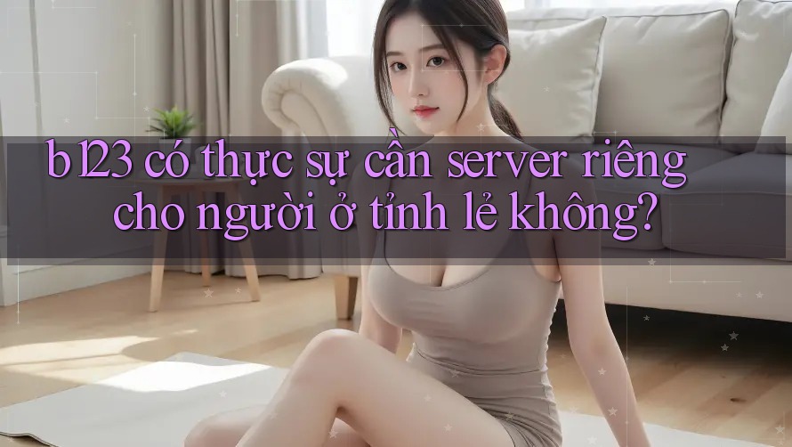 b123 có thực sự cần server riêng cho người ở tỉnh lẻ không?