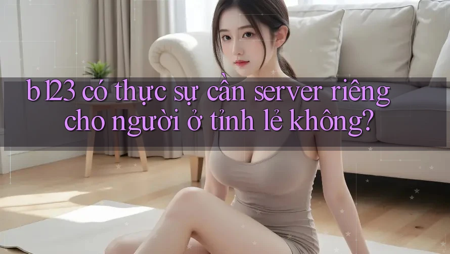 b123 có thực sự cần server riêng cho người ở tỉnh lẻ không?