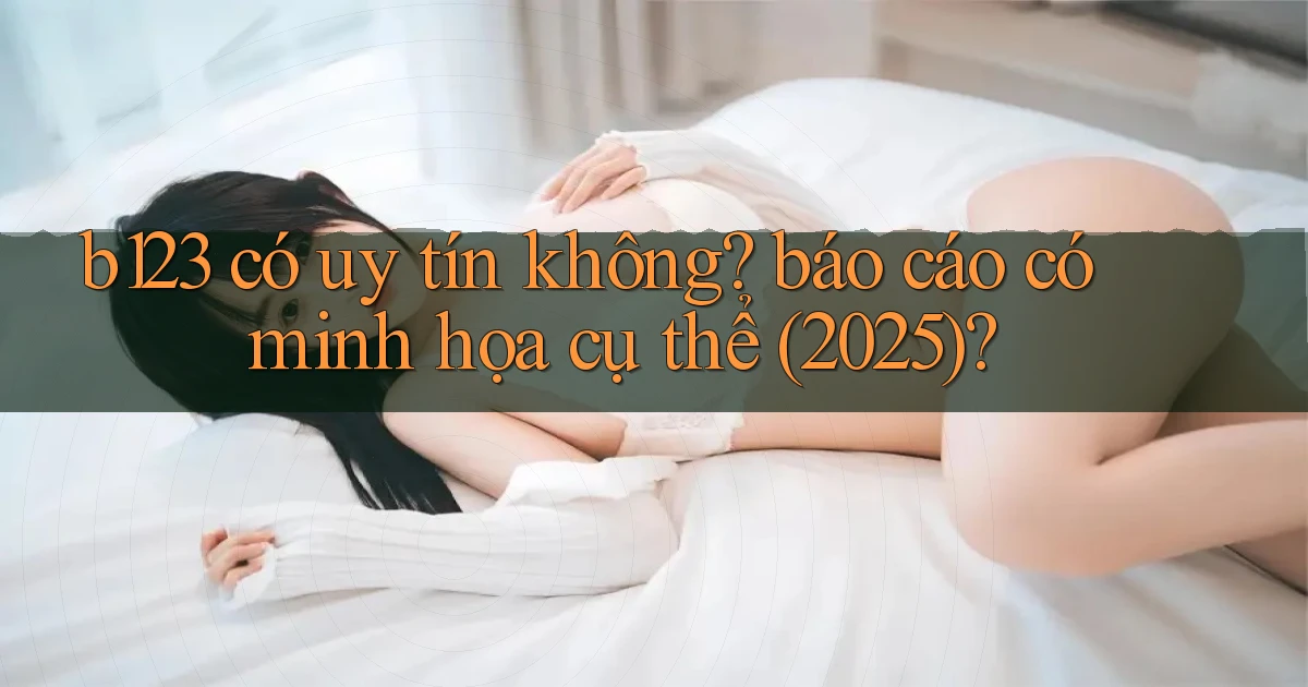 b123 có uy tín không báo cáo có minh họa cụ thể (2025)