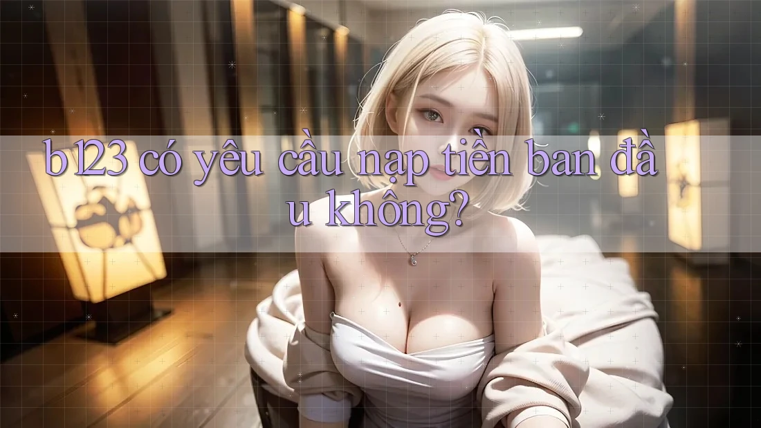 b123 có yêu cầu nạp tiền ban đầu không? b123 có yêu cầu nạp tiền ban đầu không?