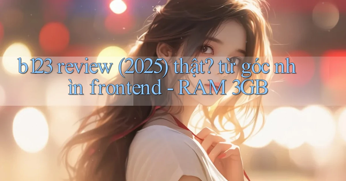 b123 review (2025) thật từ góc nhìn frontend   RAM 3GB
