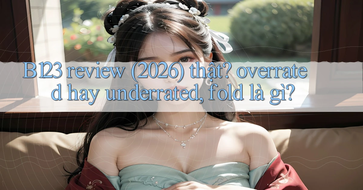 B123 review (2026) thật overrated hay underrated, fold là gì