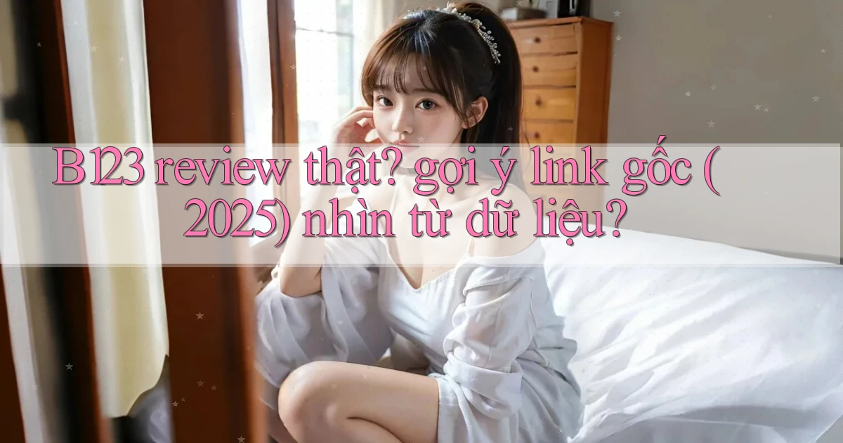 B123 review thật gợi ý link gốc (2025) nhìn từ dữ liệu