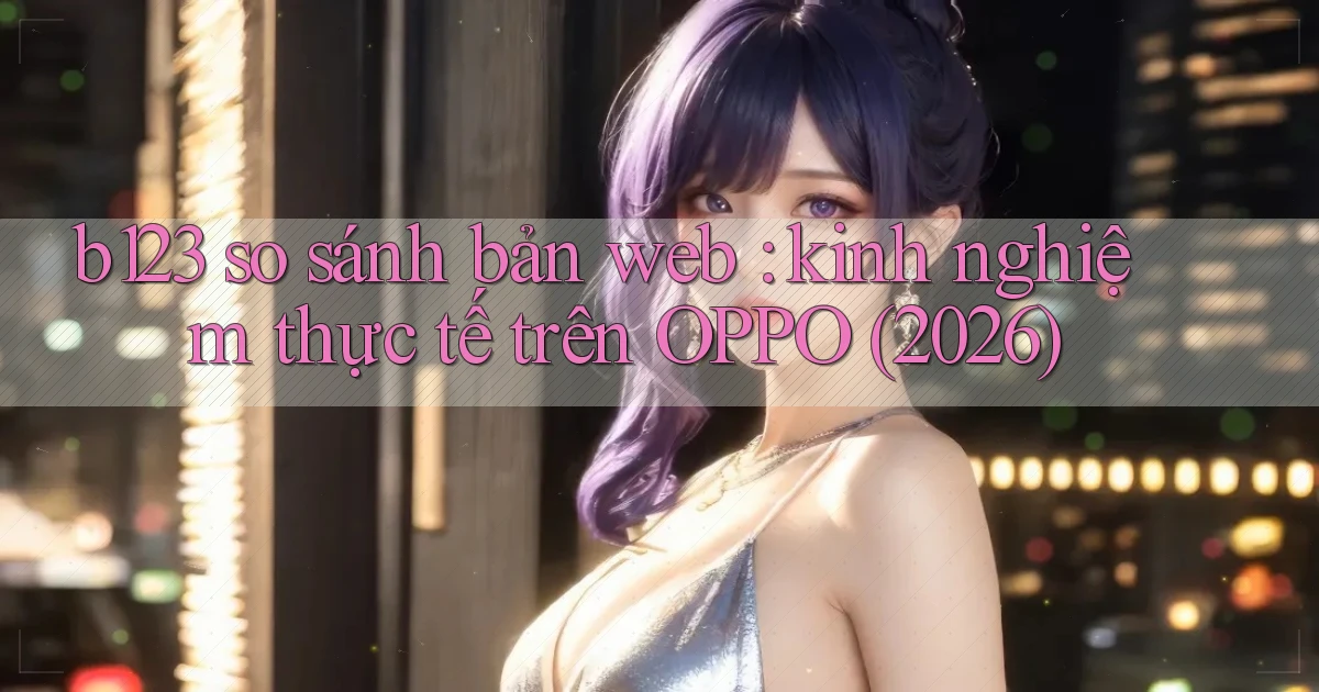 b123 so sánh bản web kinh nghiệm thực tế trên OPPO (2026)