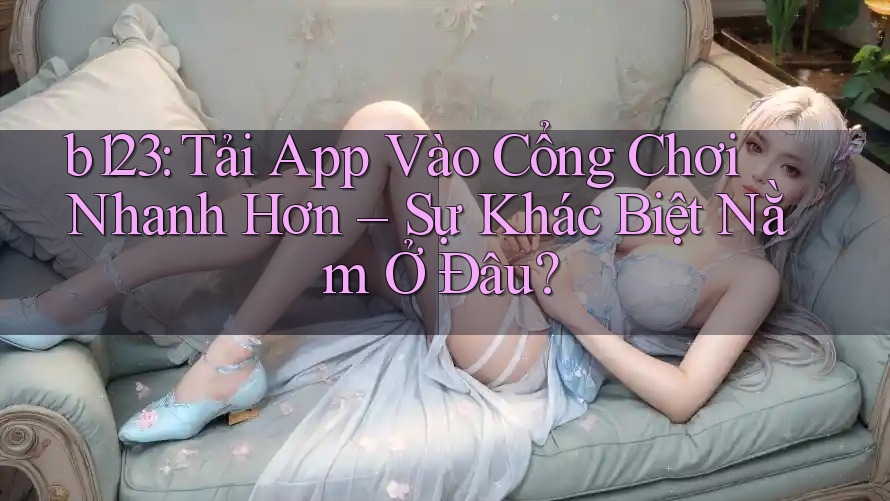 b123: Tải App Vào Cổng Chơi Nhanh Hơn – Sự Khác Biệt Nằm Ở Đâu? b123: Tải App Vào Cổng Chơi Nhanh Hơn – Sự Khác Biệt Nằm Ở Đâu?