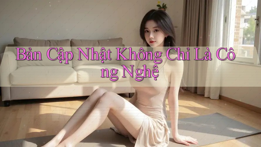 Bản Cập Nhật Không Chỉ Là Công Nghệ