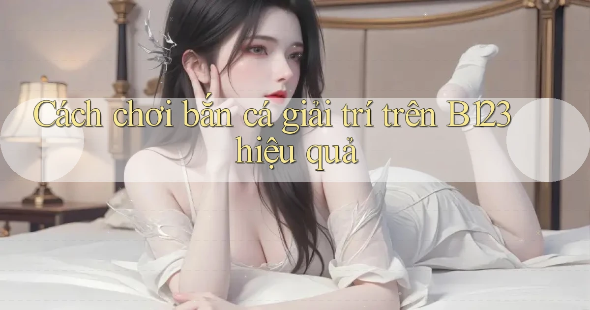 cách chơi bắn cá giải trí trên b123 hiệu quả