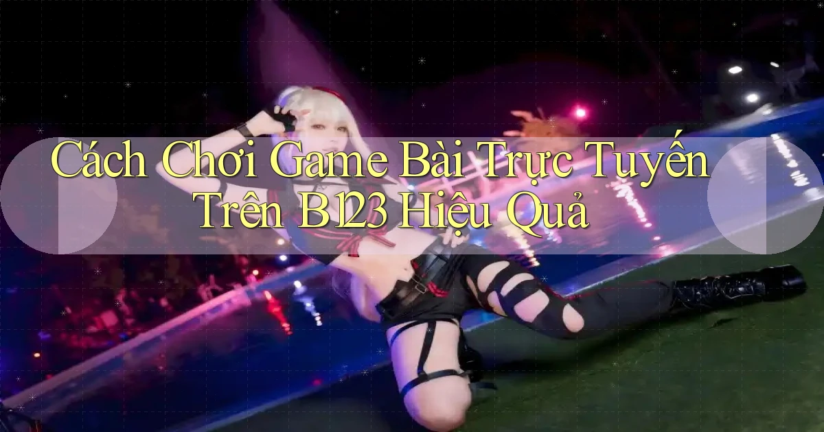 cách chơi game bài trực tuyến trên b123 hiệu quả