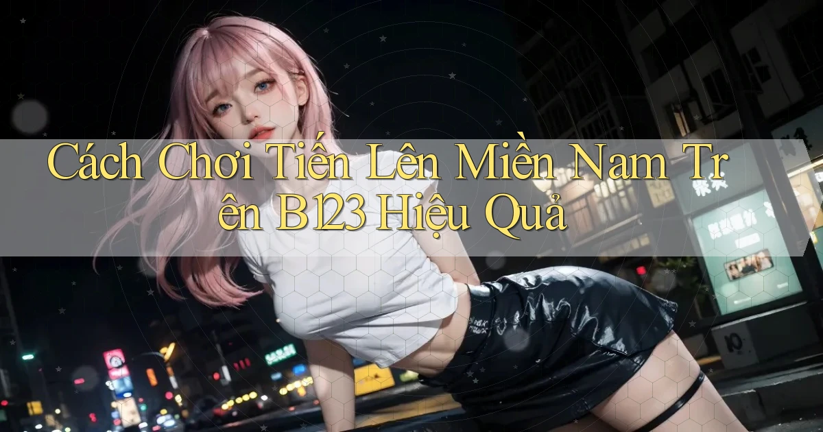 cách chơi tiến lên miền nam trên b123 hiệu quả