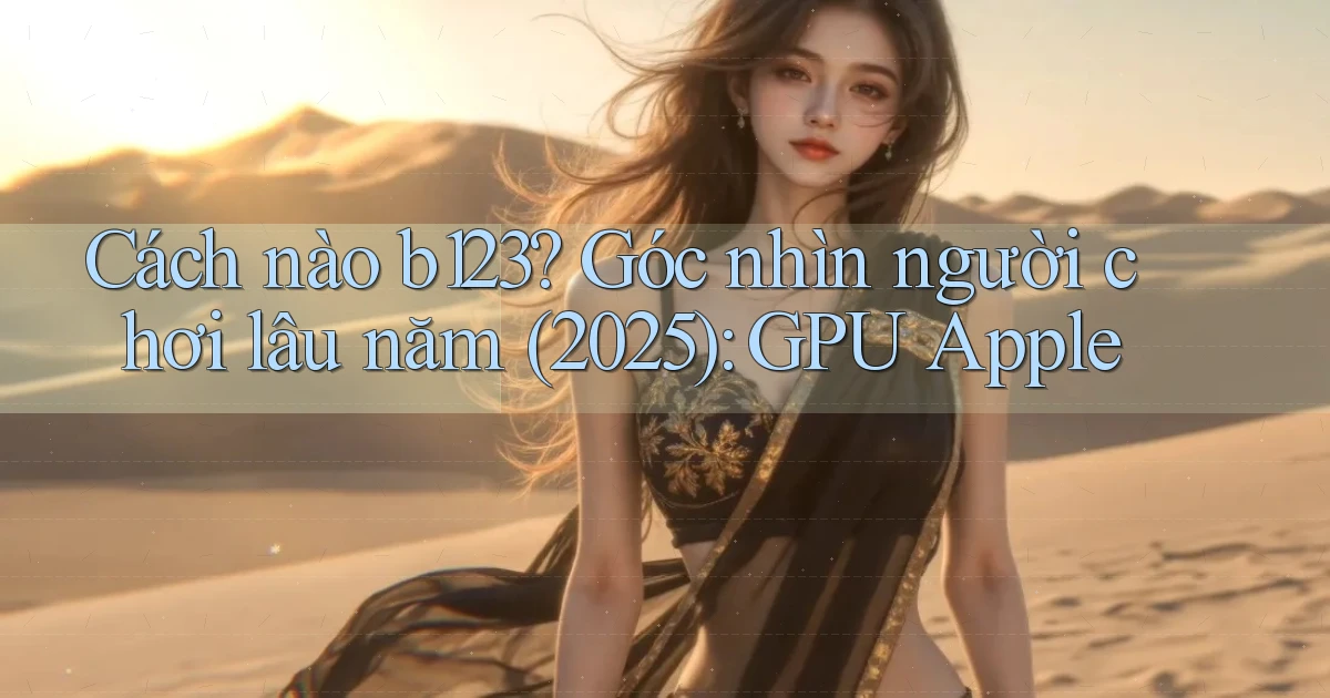 Cách nào b123 góc nhìn người chơi lâu năm (2025) GPU Apple