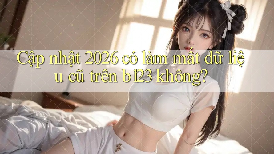 Cập nhật 2026 có làm mất dữ liệu cũ trên b123 không?