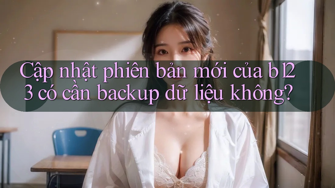 Cập nhật phiên bản mới của b123 có cần backup dữ liệu không?