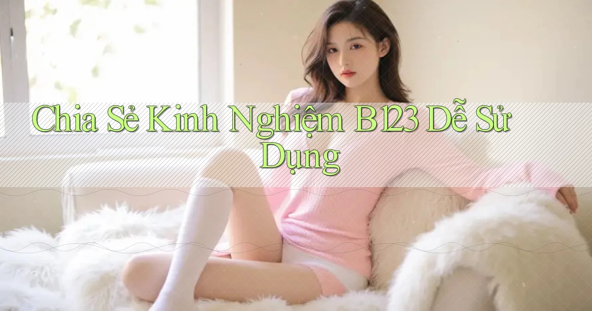 chia sẻ kinh nghiệm b123 dễ sử dụng
