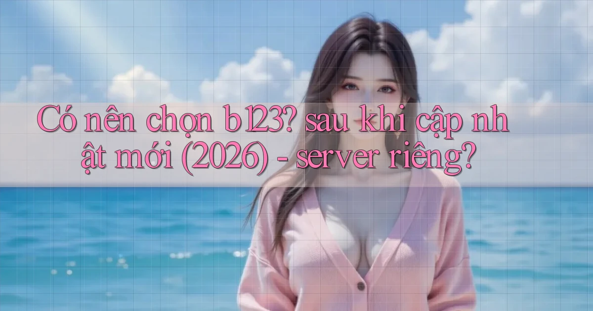 Có nên chọn b123 sau khi cập nhật mới (2026)   server riêng
