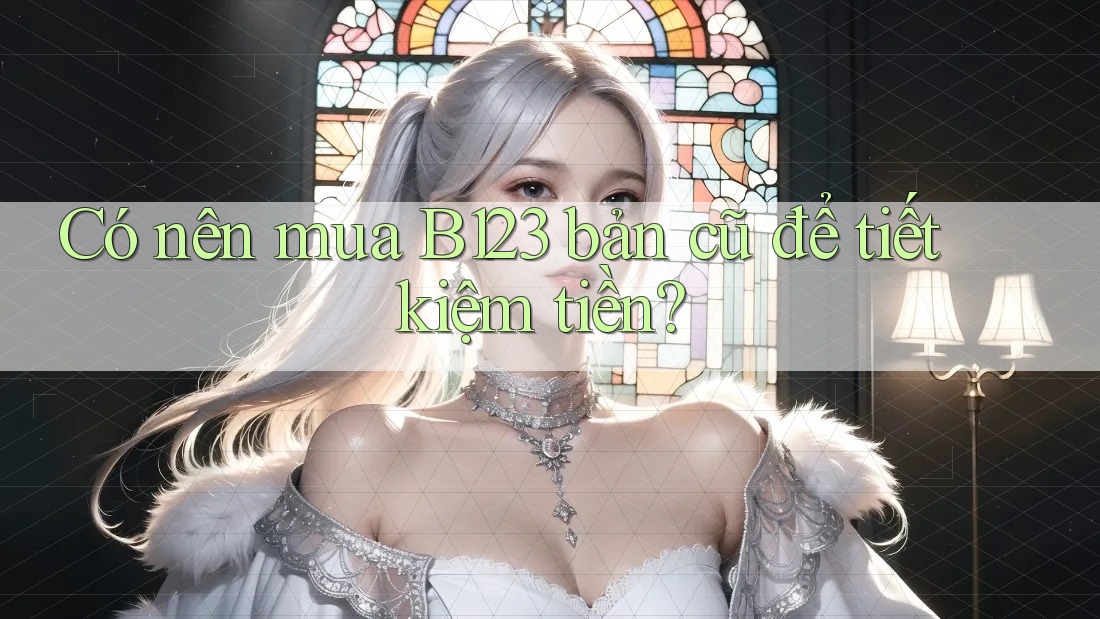 Có nên mua B123 bản cũ để tiết kiệm tiền?