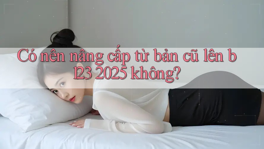 Có nên nâng cấp từ bản cũ lên b123 2025 không?
