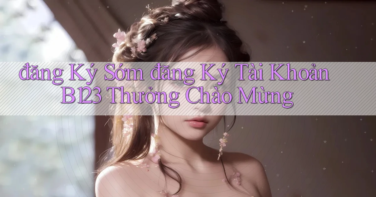 đăng ký sớm đăng ký tài khoản b123 thưởng chào mừng