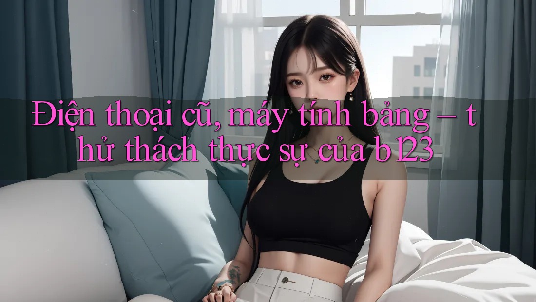 Điện thoại cũ, máy tính bảng – thử thách thực sự của b123 Điện thoại cũ, máy tính bảng – thử thách thực sự của b123