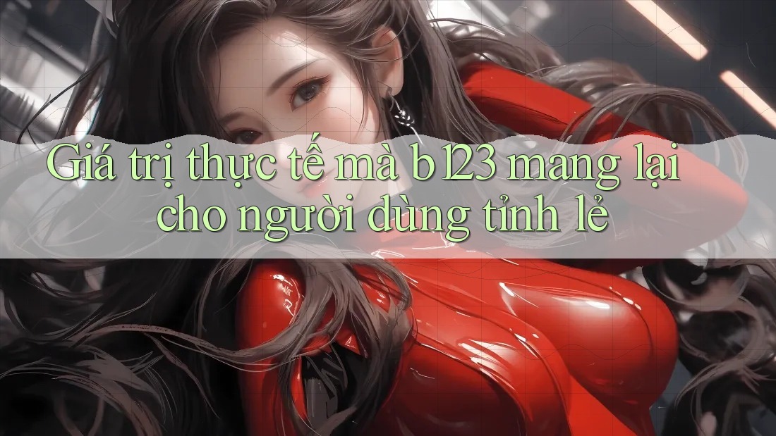 Giá trị thực tế mà b123 mang lại cho người dùng tỉnh lẻ
