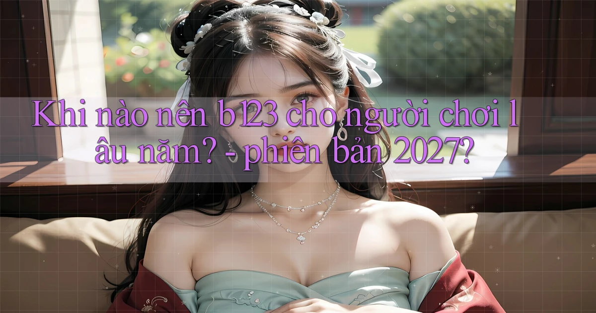 Khi nào nên b123 cho người chơi lâu năm   phiên bản 2027
