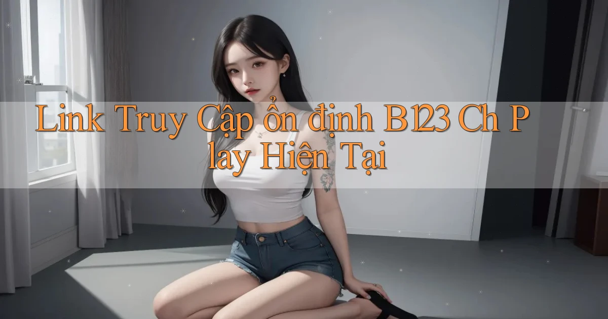 link truy cập ổn định b123 ch play hiện tại