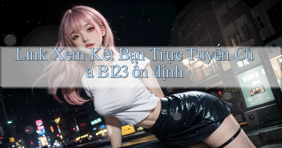 link xem kết bạn trực tuyến của b123 ổn định