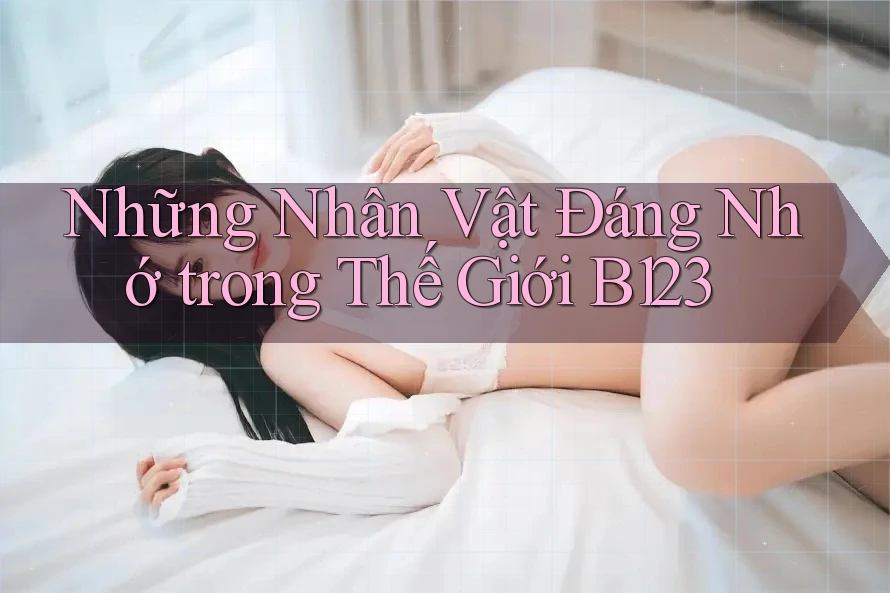 Những Nhân Vật Đáng Nhớ trong Thế Giới B123 Những Nhân Vật Đáng Nhớ trong Thế Giới B123