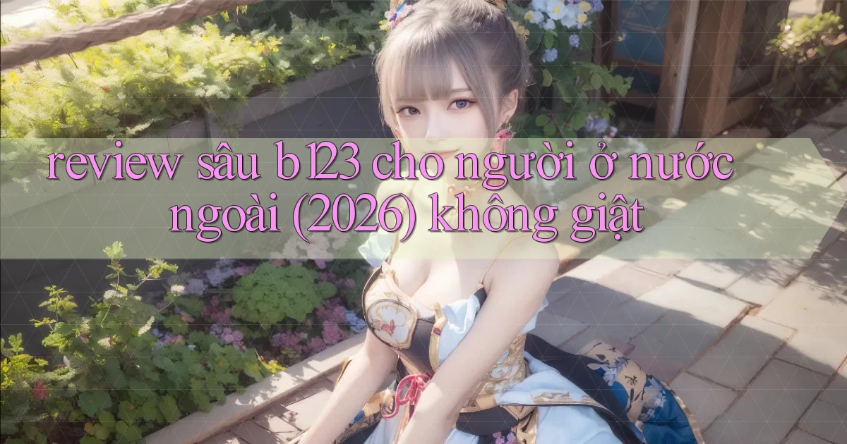 review sâu b123 cho người ở nước ngoài (2026) không giật