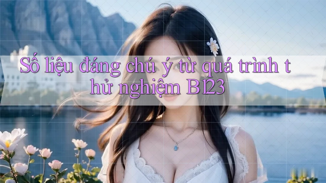 Số liệu đáng chú ý từ quá trình thử nghiệm B123 Số liệu đáng chú ý từ quá trình thử nghiệm B123