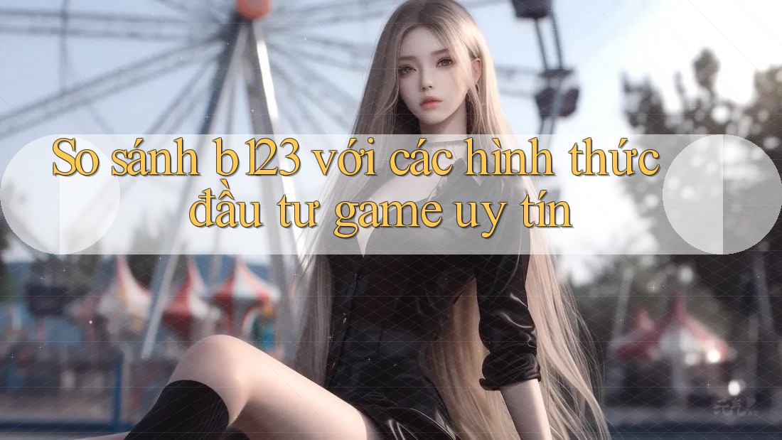 So sánh b123 với các hình thức đầu tư game uy tín