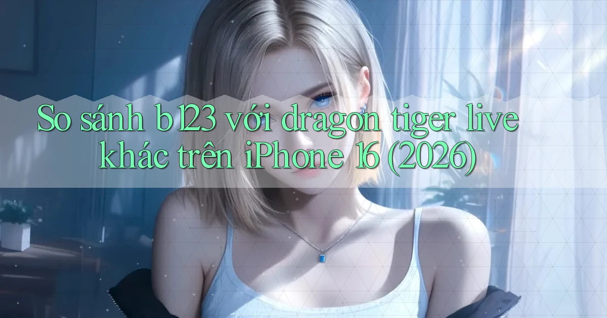 So sánh b123 với dragon tiger live khác trên iPhone 16 (2026)