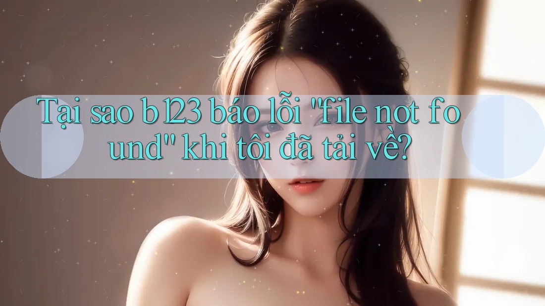 Tại sao b123 báo lỗi “file not found” khi tôi đã tải về?